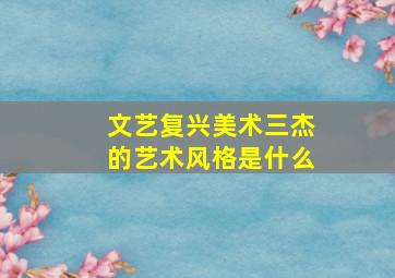 文艺复兴美术三杰的艺术风格是什么