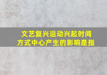 文艺复兴运动兴起时间方式中心产生的影响是指