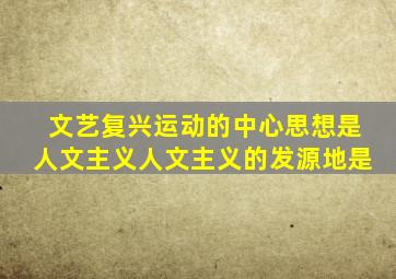 文艺复兴运动的中心思想是人文主义人文主义的发源地是