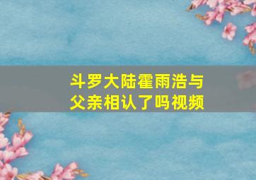 斗罗大陆霍雨浩与父亲相认了吗视频