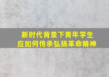 新时代背景下青年学生应如何传承弘扬革命精神