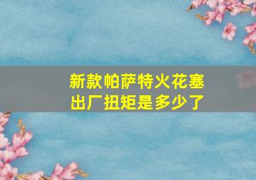 新款帕萨特火花塞出厂扭矩是多少了