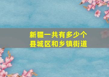 新疆一共有多少个县城区和乡镇街道