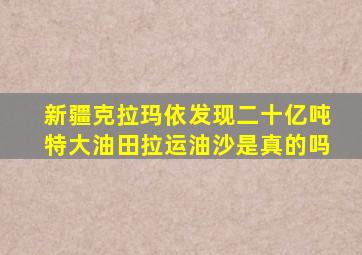 新疆克拉玛依发现二十亿吨特大油田拉运油沙是真的吗