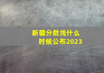 新疆分数线什么时候公布2023