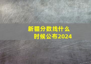 新疆分数线什么时候公布2024