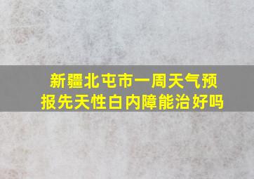 新疆北屯市一周天气预报先天性白内障能治好吗