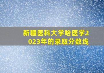 新疆医科大学哈医学2023年的录取分数线