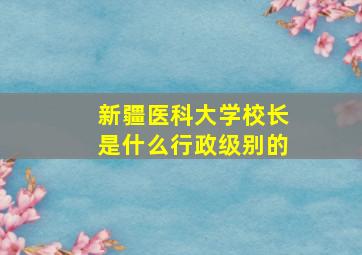 新疆医科大学校长是什么行政级别的