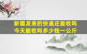 新疆发来的快递还能收吗今天能收吗多少钱一公斤