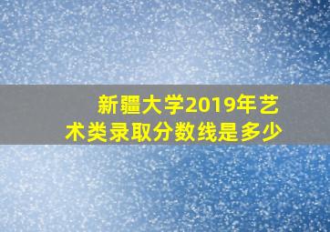 新疆大学2019年艺术类录取分数线是多少