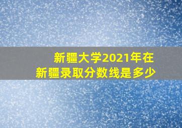 新疆大学2021年在新疆录取分数线是多少