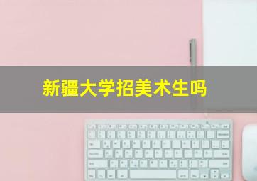 新疆大学招美术生吗