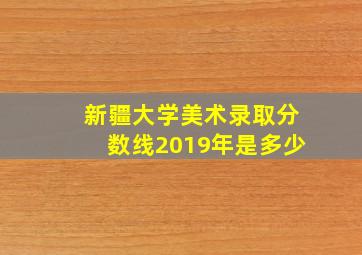 新疆大学美术录取分数线2019年是多少