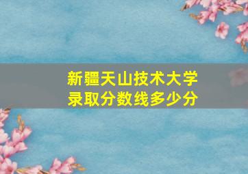 新疆天山技术大学录取分数线多少分