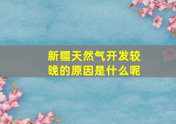 新疆天然气开发较晚的原因是什么呢