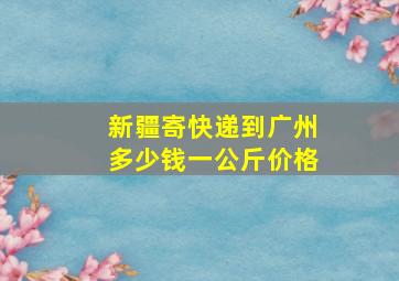 新疆寄快递到广州多少钱一公斤价格