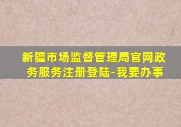 新疆市场监督管理局官网政务服务注册登陆-我要办事