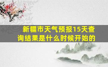 新疆市天气预报15天查询结果是什么时候开始的