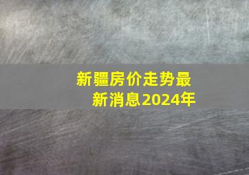 新疆房价走势最新消息2024年