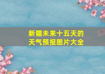 新疆未来十五天的天气预报图片大全