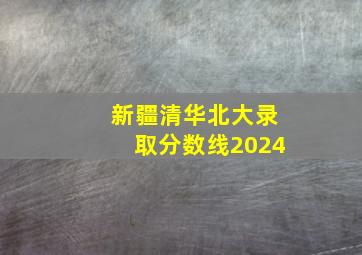 新疆清华北大录取分数线2024