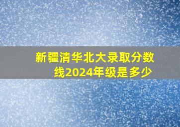 新疆清华北大录取分数线2024年级是多少