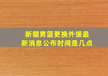 新疆男篮更换外援最新消息公布时间是几点