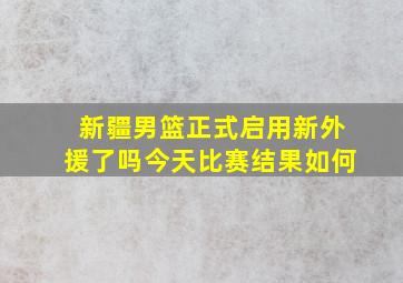 新疆男篮正式启用新外援了吗今天比赛结果如何