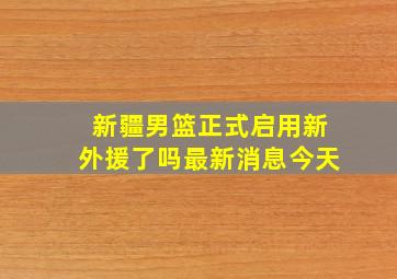 新疆男篮正式启用新外援了吗最新消息今天