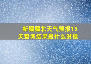 新疆疆北天气预报15天查询结果是什么时候