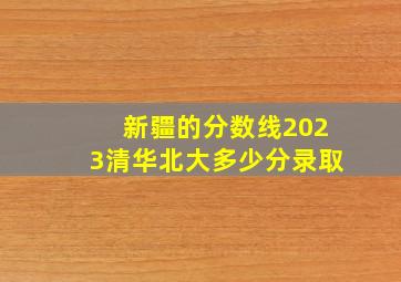 新疆的分数线2023清华北大多少分录取