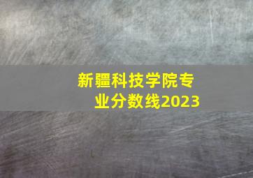 新疆科技学院专业分数线2023