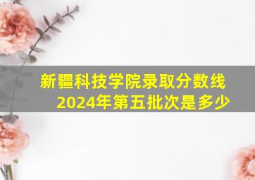 新疆科技学院录取分数线2024年第五批次是多少