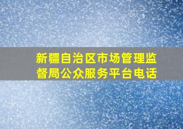 新疆自治区市场管理监督局公众服务平台电话