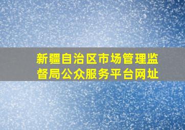 新疆自治区市场管理监督局公众服务平台网址