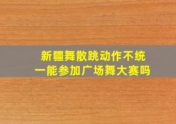 新疆舞散跳动作不统一能参加广场舞大赛吗