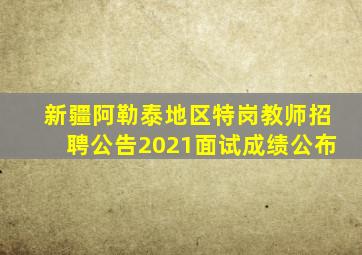 新疆阿勒泰地区特岗教师招聘公告2021面试成绩公布