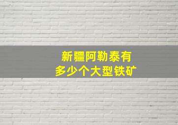 新疆阿勒泰有多少个大型铁矿