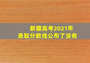 新疆高考2021年录取分数线公布了没有