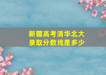 新疆高考清华北大录取分数线是多少