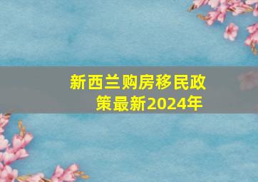 新西兰购房移民政策最新2024年