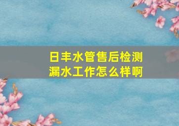 日丰水管售后检测漏水工作怎么样啊