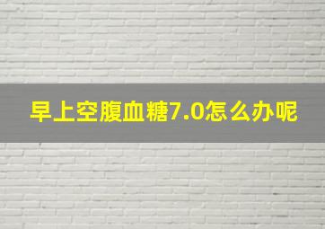 早上空腹血糖7.0怎么办呢