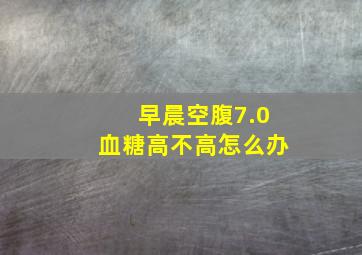 早晨空腹7.0血糖高不高怎么办