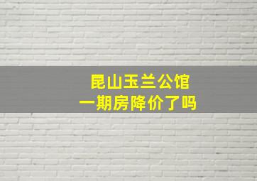 昆山玉兰公馆一期房降价了吗