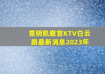 昆明凯撒宫KTV白云路最新消息2023年