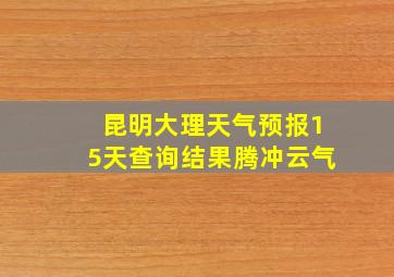 昆明大理天气预报15天查询结果腾冲云气