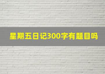 星期五日记300字有题目吗