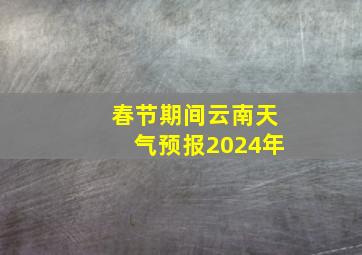 春节期间云南天气预报2024年